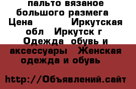 пальто вязаное большого размега › Цена ­ 8 000 - Иркутская обл., Иркутск г. Одежда, обувь и аксессуары » Женская одежда и обувь   